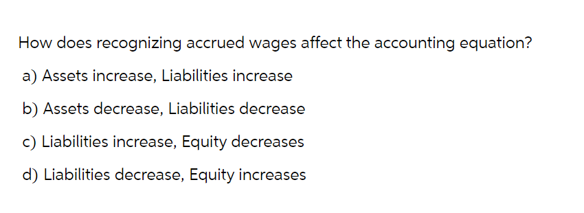 How does recognizing accrued wages affect the accounting equation?
a) Assets increase, Liabilities increase
b) Assets decrease, Liabilities decrease
c) Liabilities increase, Equity decreases
d) Liabilities decrease, Equity increases