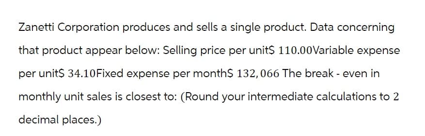 Zanetti Corporation produces and sells a single product. Data concerning
that product appear below: Selling price per unit$ 110.00 Variable expense
per unit$ 34.10 Fixed expense per month$ 132, 066 The break - even in
monthly unit sales is closest to: (Round your intermediate calculations to 2
decimal places.)