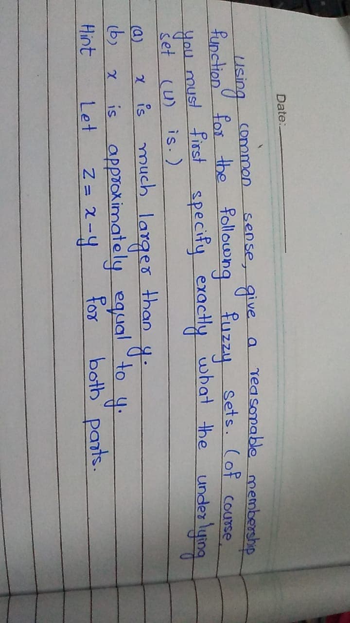 Date:
sense, give
a reasomablo membership
common
using
function for the followng fuzzy sets. (of course
Hou under lying
must first specify exactly wbat the
šet (u) is.)
is
much larger than
is approximately equal to
(a)
b)
Hint
Let
Z = 2-4
for
both" pants.
