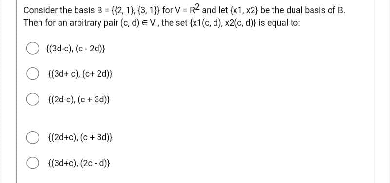 Consider the basis B = {({2, 1), (3, 1}} for V = R2 and let {x1, x2} be the dual basis of B.
Then for an arbitrary pair (c, d) EV, the set {x1(c, d), x2(c,d)) is equal to:
{(3d-c), (c-2d)}
{(3d+ c), (c+ 2d)}
{(2d-c), (c + 3d)}
{(2d+c), (c + 3d)}
{(3d+c), (2c - d)}