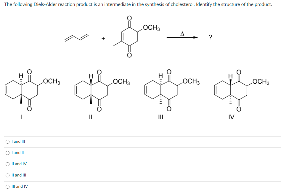 The following Diels-Alder reaction product is an intermediate in the synthesis of cholesterol. Identify the structure of the product.
Ill
I
I and III
I and II
II and IV
II and III
III and IV
LOCH3
H
||
f
OCH3
LOCH 3
A
?
H
H
LOCH3
LOCH3
I f
|||
IV