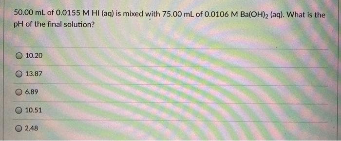 50.00 mL of 0.0155 M HI (aq) is mixed with 75.00 mL of 0.0106 M Ba(OH)2 (aq). What is the
pH of the final solution?
10.20
13.87
6.89
10.51
2.48