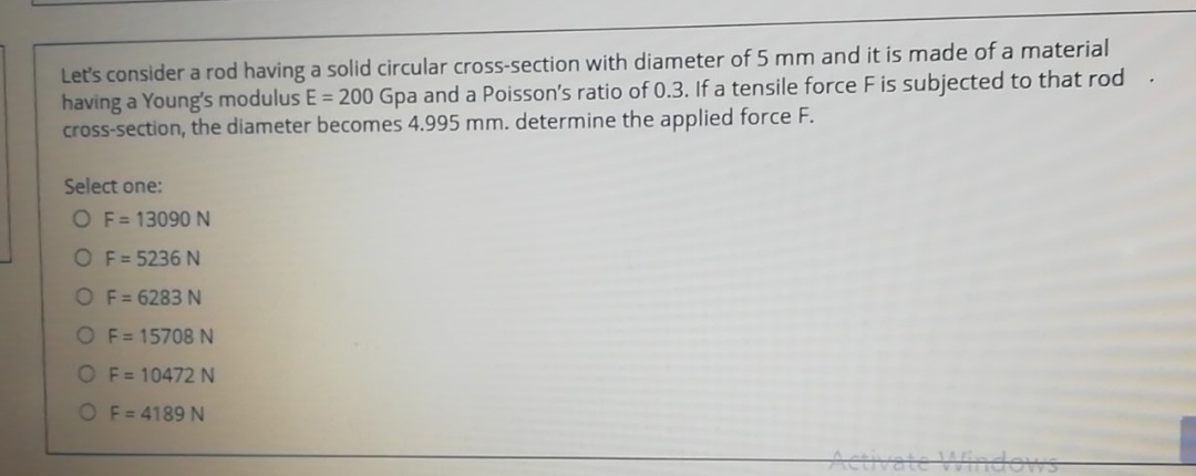 Let's consider a rod having a solid circular cross-section with diameter of 5 mm and it is made of a material
having a Young's modulus E = 200 Gpa and a Poisson's ratio of 0.3. If a tensile force F is subjected to that rod.
cross-section, the diameter becomes 4.995 mm. determine the applied force F.
Select one:
O F= 13090N
OF=5236 N
OF= 6283 N
OF= 15708 N
O F= 10472 N
O F= 4189 N
Hindows
