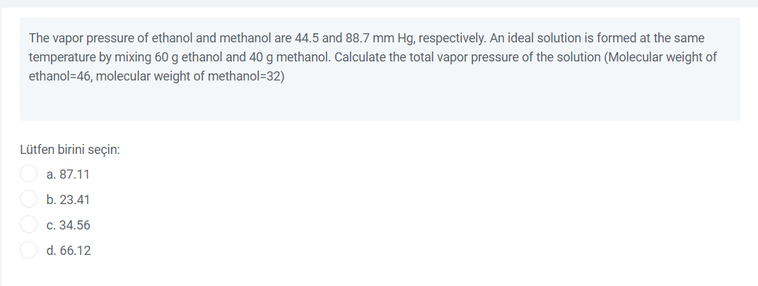 The vapor pressure of ethanol and methanol are 44.5 and 88.7 mm Hg, respectively. An ideal solution is formed at the same
temperature by mixing 60 g ethanol and 40 g methanol. Calculate the total vapor pressure of the solution (Molecular weight of
ethanol=46, molecular weight of methanol=32)
Lütfen birini seçin:
a. 87.11
b. 23.41
c. 34.56
d. 66.12
