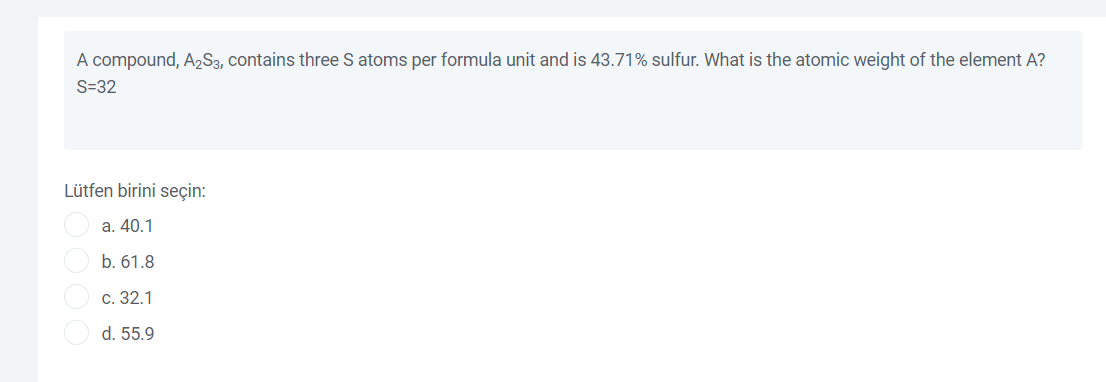 A compound, A2S3, contains three S atoms per formula unit and is 43.71% sulfur. What is the atomic weight of the element A?
S=32
Lütfen birini seçin:
a. 40.1
b. 61.8
с. 32.1
d. 55.9
