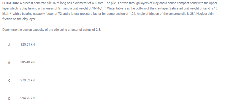 SITUATION: A precast concrete pile 16 m long has a diameter of 400 mm. The pile is driven through layers of clay and a dense compact sand with the upper
layer which is clay having a thickness of 5 m and a unit weight of 16 kN/m². Water table is at the bottom of the clay layer. Saturated unit weight of sand is 18
kN/m?, with a bearing capacity factor of 72 and a lateral pressure factor for compression of 1.24. Angle of friction of the concrete pile is 28°. Neglect skin
friction on the clay layer.
Determine the design capacity of the pile using a factor of safety of 2.5.
A
925.31 kN
985.48 kN
970.53 kN
D
994.75 kN
