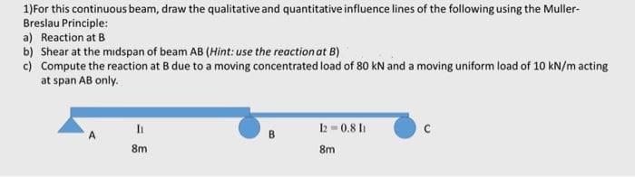 1)For this continuous beam, draw the qualitative and quantitative influence lines of the following using the Muller-
Breslau Principle:
a) Reaction at B
b) Shear at the midspan of beam AB (Hint: use the reaction at B)
c) Compute the reaction at B due to a moving concentrated load of 80 kN and a moving uniform load of 10 kN/m acting
at span AB only.
It
2 = 0.8 I
B
8m
8m
