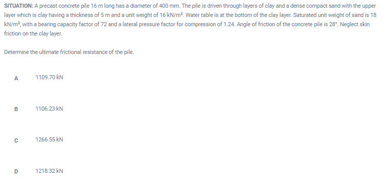 SITUATION: A precast concrete pile 16 m long has a diameter of 400 mm. The pile is driven through layers of clay and a dense compact sand with the upper
layer which is clay having a thickness of 5 m and a unit weight of 16 kN/m³. Water table is at the bottom of the clay layer. Saturated unit weight of sand is 18
kN/m?, with a bearing capacity factor of 72 and a lateral pressure factor for compression of 1.24. Angle of friction of the concrete pile is 28°. Neglect skin
friction on the clay layer.
Determine the ultimate frictional resistance of the pile.
A
1109.70 kN
1106.23 kN
1266.55 kN
D
1218.32 kN
