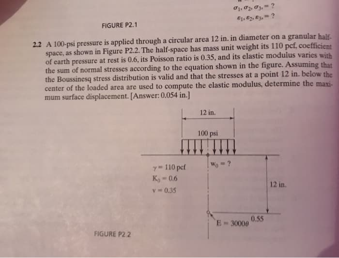 O1, 02, 03, = ?
E1, 82, E3, = ?
FIGURE P2.1
2.2 A 100-psi pressure is applied through a circular area 12 in. in diameter on a granular half-
space, as shown in Figure P2.2. The half-space has mass unit weight its 110 pcf, coefficient
of earth pressure at rest is 0.6, its Poisson ratio is 0.35, and its elastic modulus varies with
the sum of normal stresses according to the equation shown in the figure. Assuming that
the Boussinesq stress distribution is valid and that the stresses at a point 12 in. below the
center of the loaded area are used to compute the elastic modulus, determine the maxi-
mum surface displacement. [Answer: 0.054 in.]
12 in.
100 psi
| Wo = ?
y 110 pcf
Ko 0.6
12 in.
V- 0.35
0.55
E 30000
FIGURE P2.2
