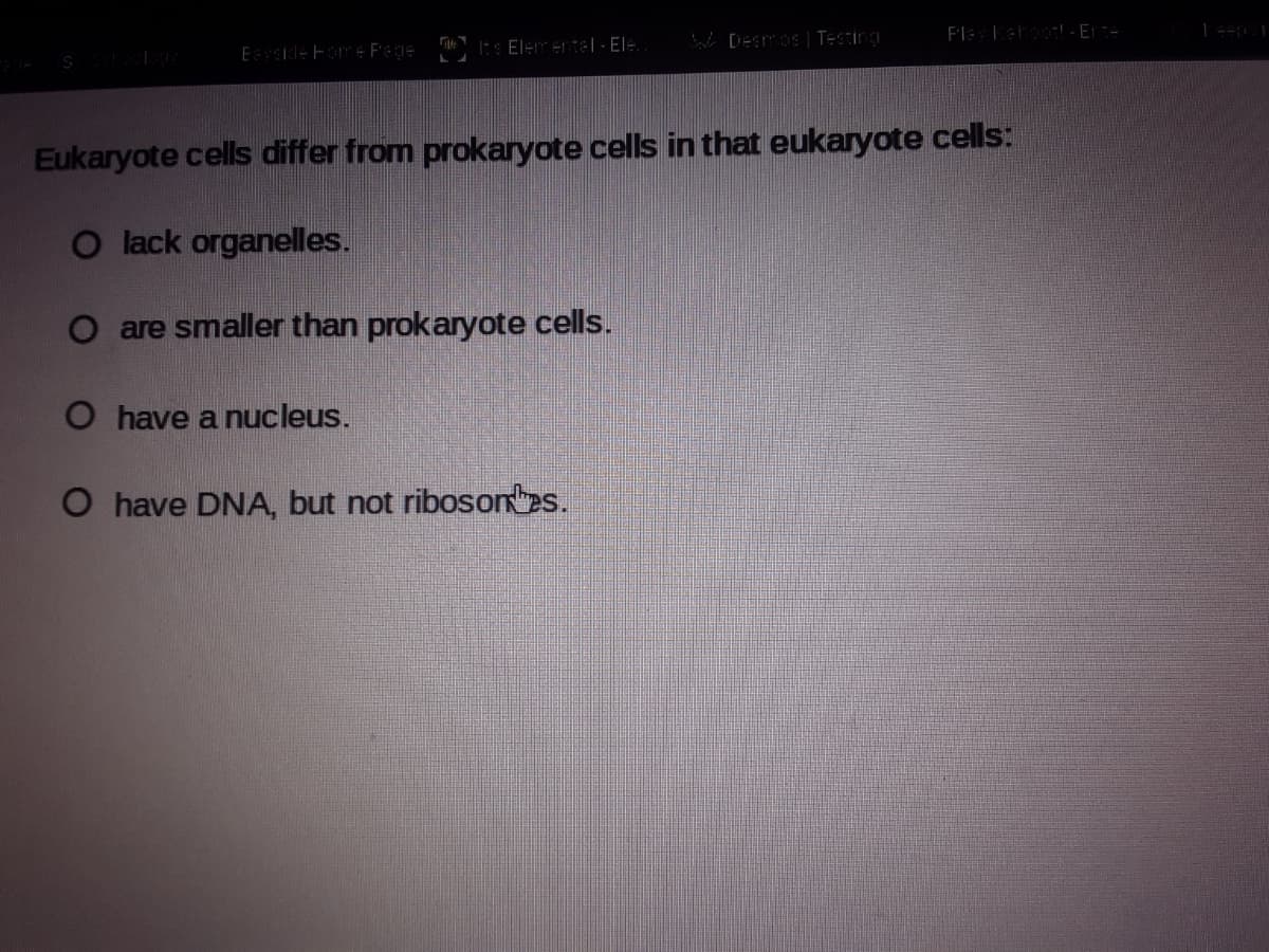 Desos | TESTing
F'leLetoo - E
Eside Fome F'ege
Its Elerentel - El÷.
Eukaryote cells differ from prokaryote cells in that eukaryote cells:
O lack organelles.
O are smaller than prokaryote cells.
O have a nucleus.
O have DNA, but not riboson es.
