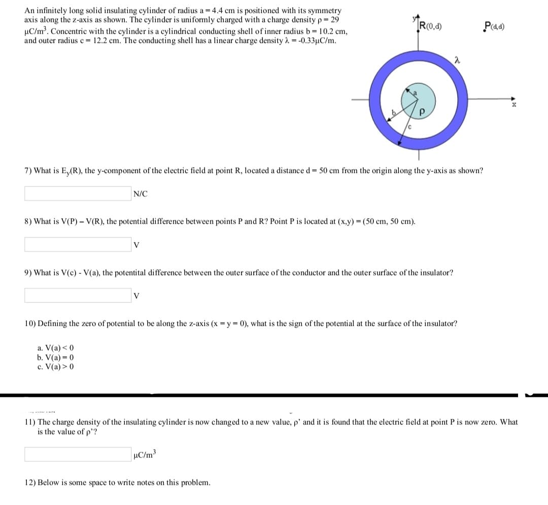 An infinitely long solid insulating cylinder of radius a = 4.4 cm is positioned with its symmetry
axis along the z-axis as shown. The cylinder is uniformly charged with a charge density p= 29
µC/m³. Concentric with the cylinder is a cylindrical conducting shell of inner radius b= 10.2 cm,
and outer radius c= 12.2 cm. The conducting shell has a linear charge density 1 = -0.33µC/m.
TR(0.4)
P(a4)
7) What is E,(R), the y-component of the electric field at point R, located a distance d = 50 cm from the origin along the y-axis as shown?
N/C
8) What is V(P) – V(R), the potential difference between points P and R? Point P is located at (x,y) =(50 cm, 50 cm).
V
9) What is V(c) - V(a), the potentital difference between the outer surface of the conductor and the outer surface of the insulator?
10) Defining the zero of potential to be along the z-axis (x =y = 0), what is the sign of the potential at the surface of the insulator?
a. V(a) < 0
b. V(a) = 0
c. V(a) > 0
11) The charge density of the insulating cylinder is now changed to a new value, p' and it is found that the electric field at point P is now zero. What
is the value of p'?
µC/m3
12) Below is some space to write notes on this problem.

