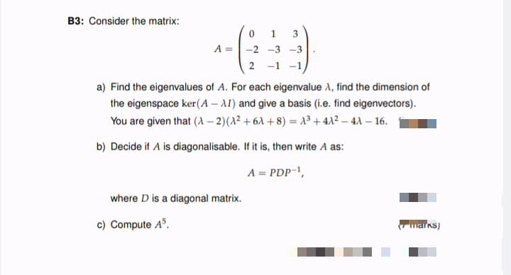 B3: Consider the matrix:
A =
-2 -3 -3
2 -1 -1
a) Find the eigenvalues of A. For each eigenvalue A, find the dimension of
the eigenspace ker(A – AI) and give a basis (i.e. find eigenvectors).
You are given that (A – 2)(A² +6A + 8) = 13 + 42 – 41 – 16.
b) Decide if A is diagonalisable. If it is, then write A as:
A = PDP-,
where D is a diagonal matrix.
c) Compute A".
marks)
