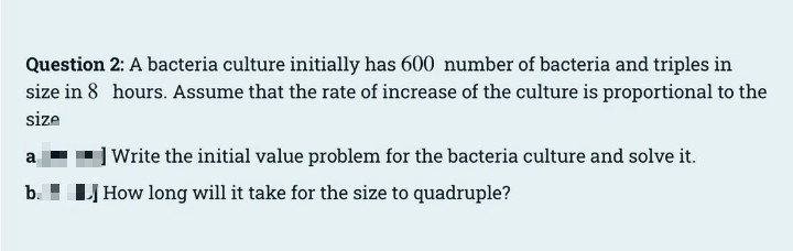 Question 2: A bacteria culture initially has 600 number of bacteria and triples in
size in 8 hours. Assume that the rate of increase of the culture is proportional to the
size
] Write the initial value problem for the bacteria culture and solve it.
a
b. ! LJ How long will it take for the size to quadruple?
