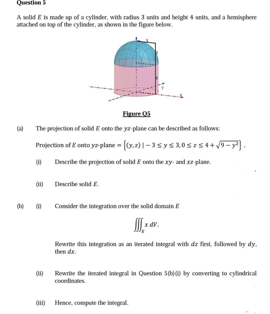 Question 5
A solid E is made up of a cylinder, with radius 3 units and height 4 units, and a hemisphere
attached on top of the cylinder, as shown in the figure below.
Figure Q5
(a)
The projection of solid E onto the yz-plane can be described as follows:
Projection of E onto yz-plane = {(y, z) |– 3<y< 3,0 <z<4+ /9 -
– y²} .
(i)
Describe the projection of solid E onto the xy- and xz-plane.
(ii)
Describe solid E.
(b)
(i)
Consider the integration over the solid domain E
x dV.
Rewrite this integration as an iterated integral with dz first, followed by dy,
then dx.
(ii)
Rewrite the iterated integral in Question 5(b) (i) by converting to cylindrical
coordinates.
(iii)
Hence, compute the integral.
