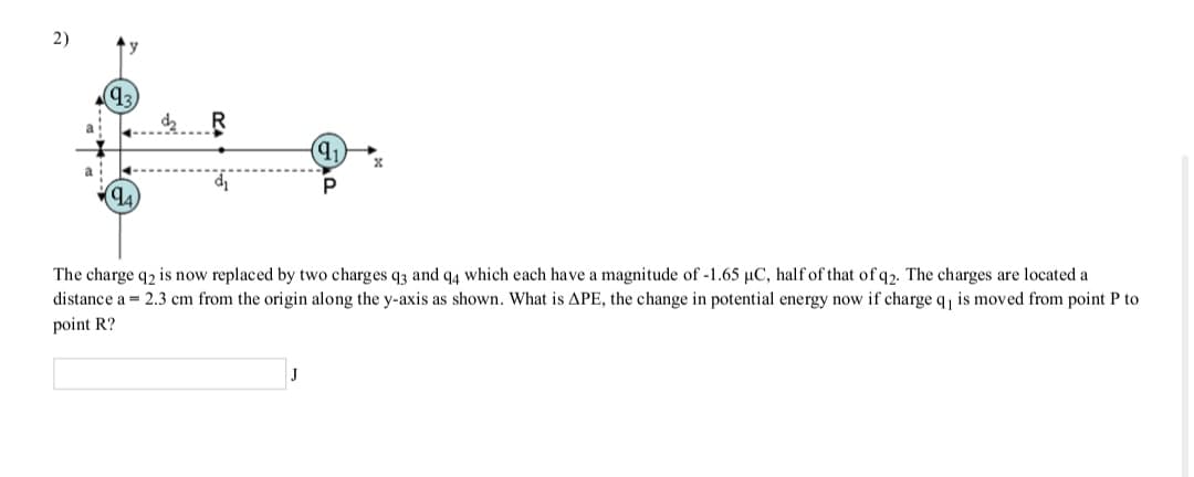 2)
q3
(1)
The charge q2 is now replaced by two charges q3 and q4 which each have a magnitude of -1.65 µC, half of that of q2. The charges are located a
distance a = 2.3 cm from the origin along the y-axis as shown. What is APE, the change in potential energy now if charge q, is moved from point P to
point R?
