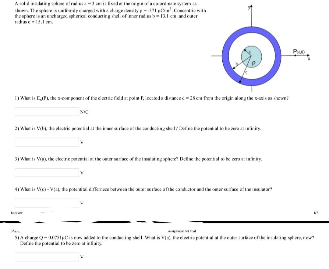 A solid insulating sphere of radius a = 3 cm is fixed at the origin of a co-ordinate system as
shown. The sphere is uniformly charged with a charge density p =-371 µC/m³. Concentric with
the sphere is an uncharged spherical conducting shell of inner radius b 13.1 cm, and outer
radius e - 15.1 cm.
%3D
P(40)
1) What is E,(P), the x-component of the electric field at point P, located a distance d 28 cm from the origin along the x-axis as shown?
N/C
2) What is V(b), the electric potential at the inner surface of the conducting shell? Define the potential to be zero at infinity.
V
3) What is V(a), the electric potential at the outer surface of the insulating sphere? Define the potential to be zero at infinity.
4) What is V(c) - V(a), the potentital differnece between the outer surface of the conductor and the outer surface of the insulator?
https://w
1/7
Assignment Set Tool
5) A charge Q = 0.0751uC is now added to the conducting shell. What is V(a), the electric potential at the outer surface of the insulating sphere, now?
Define the potential to be zero at infinity.
V
