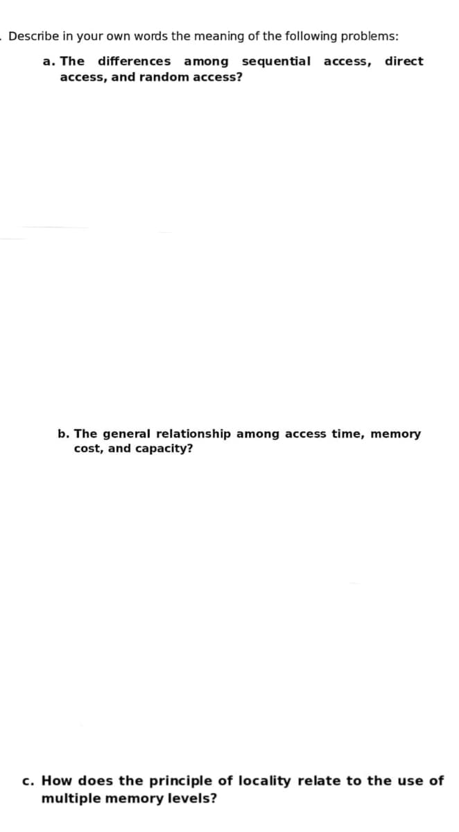 Describe in your own words the meaning of the following problems:
a. The differences among sequential access, direct
access, and random access?
b. The general relationship among access time, memory
cost, and capacity?
c. How does the principle of locality relate to the use of
multiple memory levels?