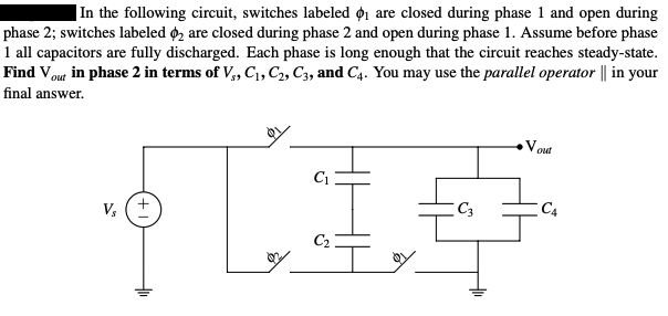 In the following circuit, switches labeled ₁ are closed during phase 1 and open during
phase 2; switches labeled 2 are closed during phase 2 and open during phase 1. Assume before phase
1 all capacitors are fully discharged. Each phase is long enough that the circuit reaches steady-state.
Find Vout in phase 2 in terms of V₁, C₁, C2, C3, and C4. You may use the parallel operator || in your
final answer.
Vs
L
C₁
C₂
C3
Vout
C4