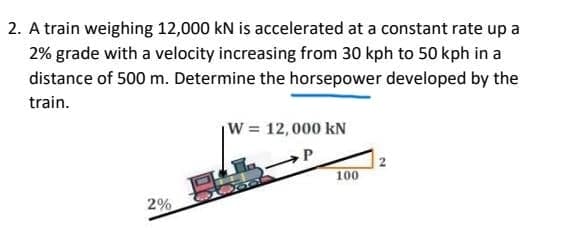 2. A train weighing 12,000 kN is accelerated at a constant rate up a
2% grade with a velocity increasing from 30 kph to 50 kph in a
distance of 500 m. Determine the horsepower developed by the
train.
W = 12,000 kN
P
100
2%
