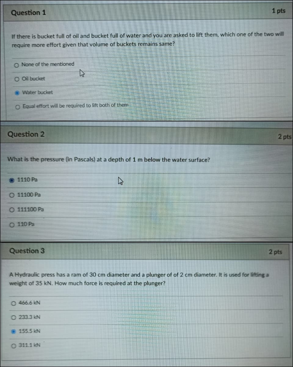 Question 1
1 pts
If there is bucket full of oil and bucket full of water and you are asked to lift them, which one of the two will
require more effort given that volume of buckets remains same?
O None of the mentioned
O Oil bucket
Water bucket
O Equal effort will be required to lift both of them
Question 2
2 pts
What is the pressure (in Pascals) at a depth of 1 m below the water surface?
O 1110 Pa
O 11100 Pa
O 111100 Pa
O 110 Pa
Question 3
2 pts
A Hydraulic press has a ram of 30 cm diameter and a plunger of of 2 cm diameter. It is used for lifting a
weight of 35 kN. How much force is required at the plunger?
O 466.6 kN
O 233.3 kN
O 155.5 kN
O 311.1 kN
