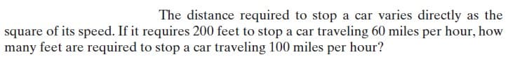 The distance required to stop a car varies directly as the
square of its speed. If it requires 200 feet to stop a car traveling 60 miles per hour, how
many feet are required to stop a car traveling 100 miles per hour?
