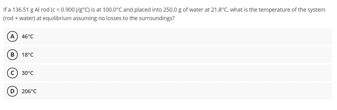 If a 136.51 g Al rod (c = 0.900 J/g°C) is at 100.0°C and placed into 250.0 g of water at 21.8°C, what is the temperature of the system
(rod + water) at equilibrium assuming no losses to the surroundings?
A
46°C
18°C
c) 30°C
D
206°C
