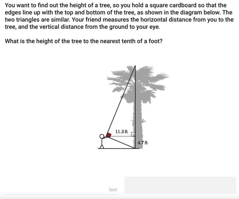 You want to find out the height of a tree, so you hold a square cardboard so that the
edges line up with the top and bottom of the tree, as shown in the diagram below. The
two triangles are similar. Your friend measures the horizontal distance from you to the
tree, and the vertical distance from the ground to your eye.
What is the height of the tree to the nearest tenth of a foot?
11.3 ft
feet
4.7 ft