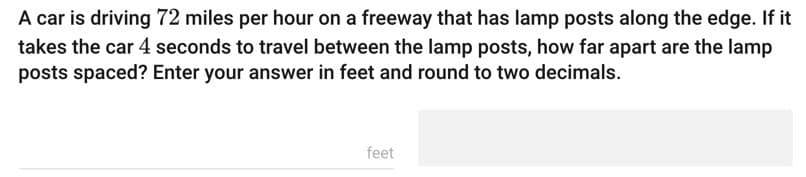 A car is driving 72 miles per hour on a freeway that has lamp posts along the edge. If it
takes the car 4 seconds to travel between the lamp posts, how far apart are the lamp
posts spaced? Enter your answer in feet and round to two decimals.
feet