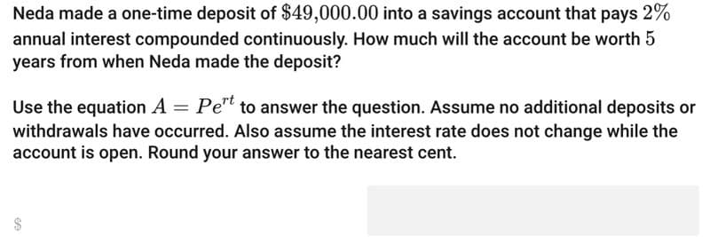 Neda made a one-time deposit of $49,000.00 into a savings account that pays 2%
annual interest compounded continuously. How much will the account be worth 5
years from when Neda made the deposit?
Use the equation A = Pert to answer the question. Assume no additional deposits or
withdrawals have occurred. Also assume the interest rate does not change while the
account is open. Round your answer to the nearest cent.
€