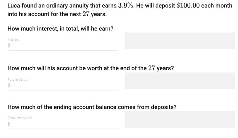 Luca found an ordinary annuity that earns 3.9%. He will deposit $100.00 each month
into his account for the next 27 years.
How much interest, in total, will he earn?
Interest
$
How much will his account be worth at the end of the 27 years?
Future Value
How much of the ending account balance comes from deposits?
Total Deposited