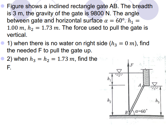 • Figure shows a inclined rectangle gate AB. The breadth
is 3 m, the gravity of the gate is 9800 N. The angle
between gate and horizontal surface a =
1.00 m, h2 = 1.73 m. The force used to pull the gate is
60°. h1 =
%3D
vertical.
O 1) when there is no water on right side (h3
the needed F to pull the gate up.
= 0 m), find
• 2) when h3
F.
= h2
= 1.73 m, find the
AF
A
B
a=60°
