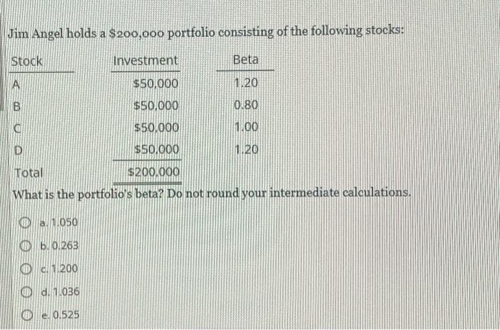 Jim Angel holds a $200,000 portfolio consisting of the following stocks:
Stock
Investment
Beta
A
$50,000
1.20
B
$50,000
0.80
$50.000
1.00
$50,000
1.20
D
Total
$200.000
What is the portfolio's beta? Do not round your intermediate calculations.
a. 1.050
b. 0.263
Od 1.200
d. 1.036
Oe. 0.525