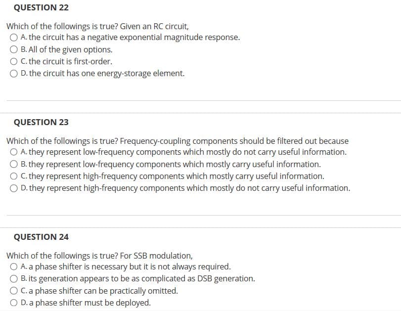 QUESTION 22
Which of the followings is true? Given an RC circuit,
O A. the circuit has a negative exponential magnitude response.
O B. All of the given options.
O C. the circuit is first-order.
O D. the circuit has one energy-storage element.
QUESTION 23
Which of the followings is true? Frequency-coupling components should be filtered out because
O A. they represent low-frequency components which mostly do not carry useful information.
O B. they represent low-frequency components which mostly carry useful information.
C. they represent high-frequency components which mostly carry useful information.
O D. they represent high-frequency components which mostly do not carry useful information.
QUESTION 24
Which of the followings is true? For SSB modulation,
O A. a phase shifter is necessary but it is not always required.
B. its generation appears to be as complicated as DSB generation.
C. a phase shifter can be practically omitted.
D. a phase shifter must be deployed.