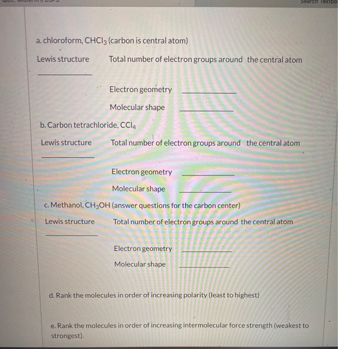 a. chloroform, CHCI3 (carbon is central atom)
Lewis structure
Total number of electron groups around the central atom
Electron geometry
Molecular shape
b. Carbon tetrachloride, CCI4
Lewis structure
Total number of electron groups around the central atom
Electron geometry
Molecular shape
c. Methanol, CH3OH (answer questions for the carbon center)
Lewis structure
Total number of electron groups around the central atom
Electron geometry
Molecular shape
