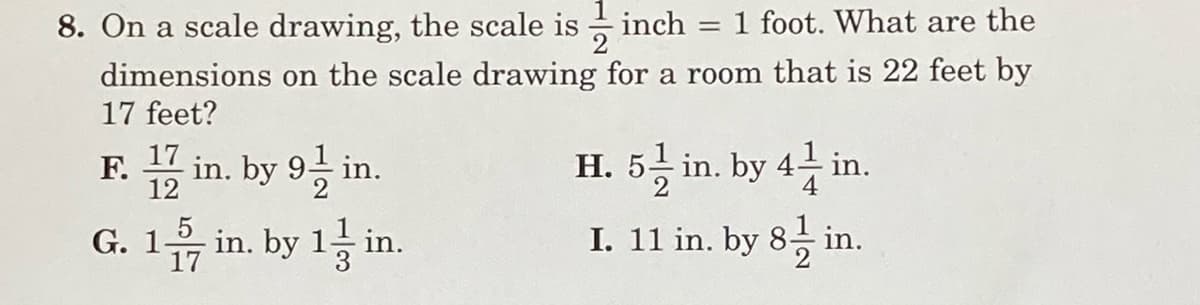 8. On a scale drawing, the scale is
inch = 1 foot. What are the
2
dimensions on the scale drawing for a room that is 22 feet by
17 feet?
17
in. by 9 in.
H. 5응 in. by 4 in.
F.
12
음 in. by 1층 in.
3
5
I. 11 in. by 8 in.
G. 1
17
