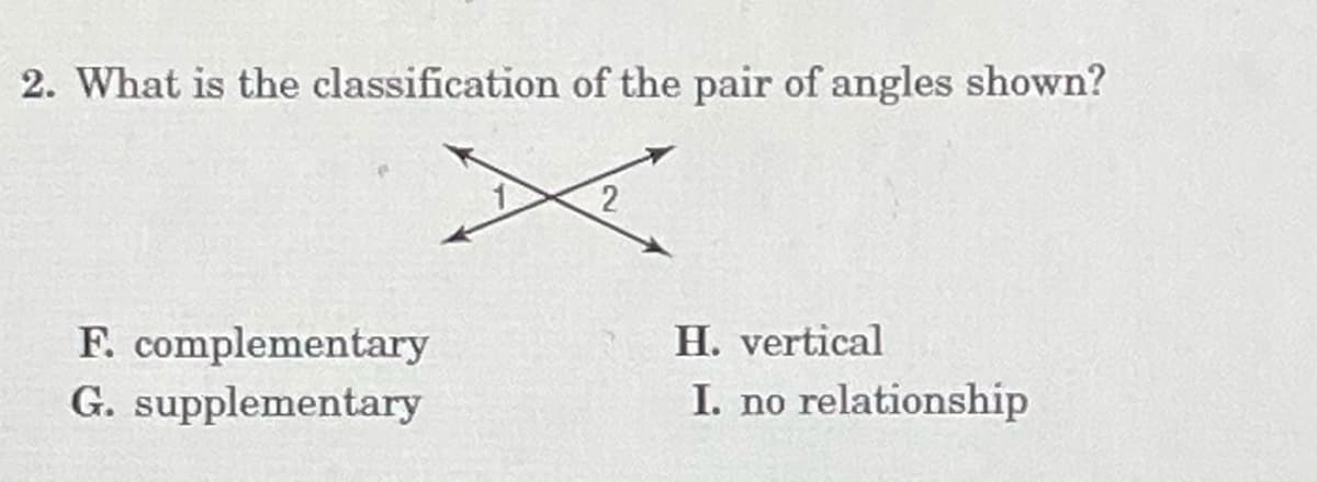 2. What is the classification of the pair of angles shown?
F. complementary
G. supplementary
H. vertical
I. no relationship
