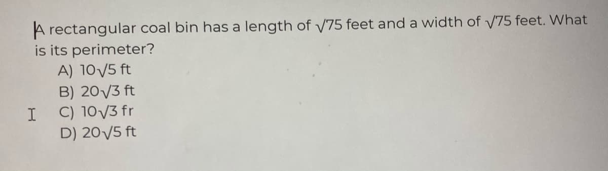 A rectangular coal bin has a length of V75 feet and a width of V75 feet. What
is its perimeter?
A) 10/5 ft
B) 20V3 ft
C) 10V3 fr
D) 20V5 ft
