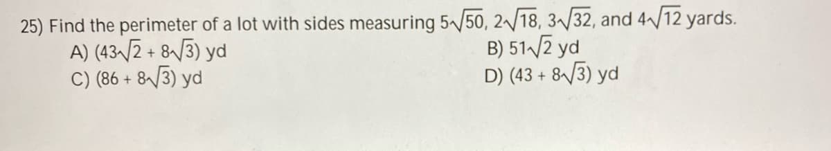 25) Find the perimeter of a lot with sides measuring 5/50, 2/18, 3/32, and 4^/12 yards.
A) (43-/2 + 8/3) yd
C) (86 + 8^/3) yd
B) 51 /2 yd
D) (43 + 8/3) yd
