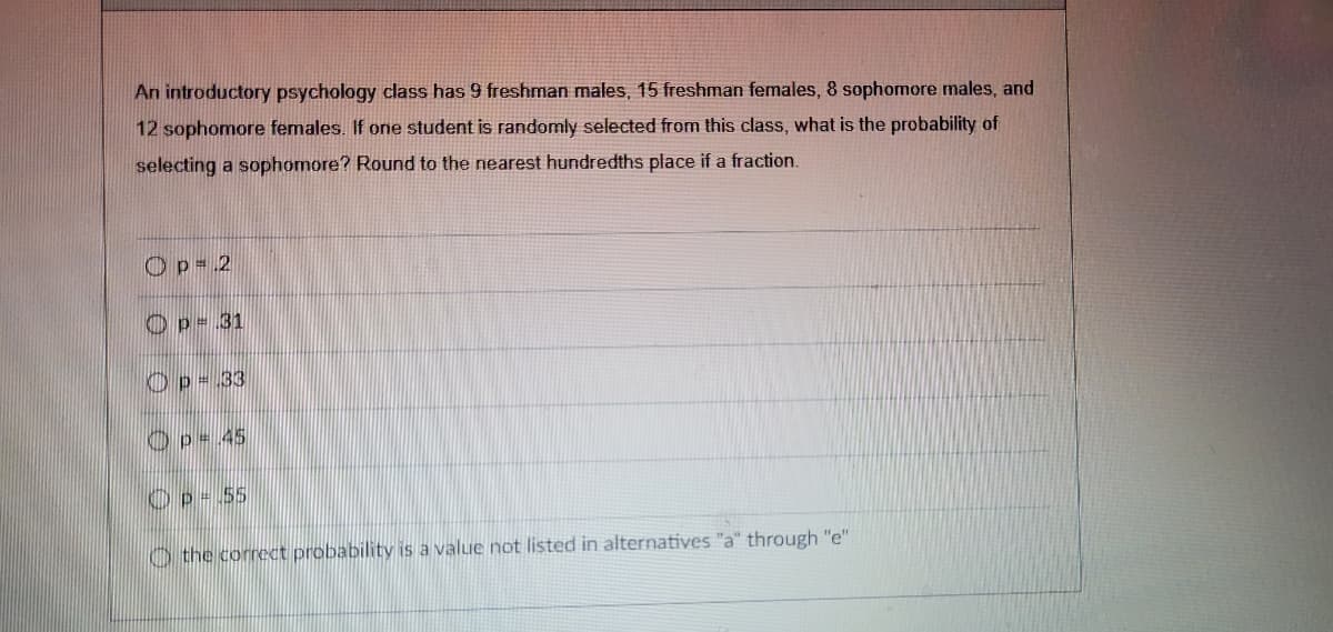 An introductory psychology class has 9 freshman males, 15 freshman females, 8 sophomore males, and
12 sophomore females. If one student is randomly selected from this class, what is the probability of
selecting a sophomore? Round to the nearest hundredths place if a fraction.
Op=2
p=31
Op = 33
Op = 45
Op = 55
the correct probability is a value not listed in alternatives "a" through "e"