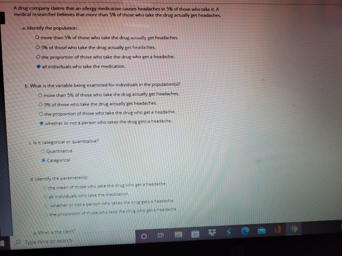 A drug company dlaims that an allergy medication causes headaches in 5% of those who take it. A
medical researcher believes that more than 5% of those who take the drug actually get headaches.
a. Identify the population.
O more than 5% of those who take the drug actually get headaches.
O 5% of those who take the drug actually get headaches.
O the proportion of those who take the drug who get a headache.
O all individuals who take the medication.
b. What is the variable being examined for individuals in the population(s)?
O more than 5% of those who take the drug actually get headaches.
O 5% of those who take the drug actually get headaches.
O the proportion of those who take the drug who get a headache.
O whether or not a person who takes the drug gets a headache.
c. Is it categorical or quantitative?
O Quantitative
© Categorical
d. identify the parameter(s).
O the mean of those who take the drug who get a headache.
all individuals who take the medication.
whether or not a person who takes the drug gets a neacache.
the proportion of those who take the drug who get a headache.
e Whet is the claim?
WIN
O Type Kere to search
国
立
