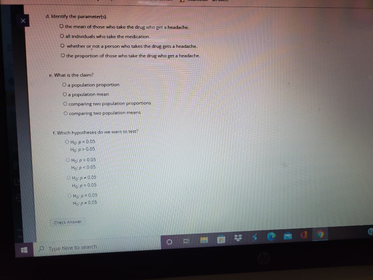 d. Identify the parameter(s).
O the mean of those who take the drug who get a headache.
O all individuals who take the medication.
O whether or not a person who takes the drug gets a headache.
O the proportion of those who take the drug who get a headache.
e. What is the claim?
O a population proportion
O a population mean
O comparing two population proportions
O comparing two population means
f. Which hypotheses do we want to test?
O Ho: p = 0.05
Hg: p > 0.05
O Ho: p = 0.05
Ho: p< 0.05
O Ho: p= 0.05
Hg:p = 0.05
O Họ: p = 0.05
Ho: p = 0.05
Check Answer
O Type here to search
