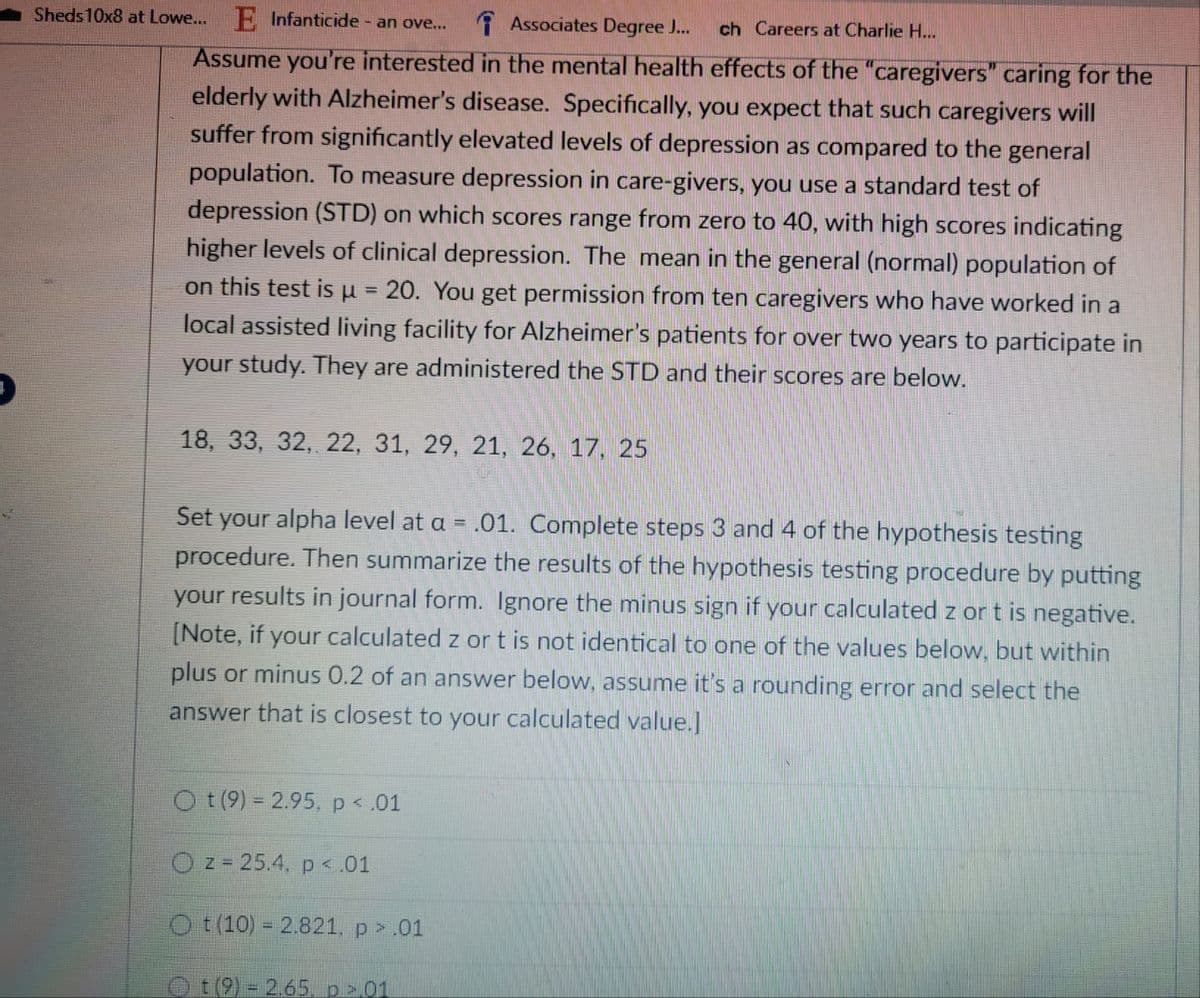 ch Careers at Charlie H...
Sheds 10x8 at Lowe... E Infanticide - an ove... Associates Degree J...
Assume you're interested in the mental health effects of the "caregivers" caring for the
elderly with Alzheimer's disease. Specifically, you expect that such caregivers will
suffer from significantly elevated levels of depression as compared to the general
population. To measure depression in care-givers, you use a standard test of
depression (STD) on which scores range from zero to 40, with high scores indicating
higher levels of clinical depression. The mean in the general (normal) population of
on this test is μ = 20. You get permission from ten caregivers who have worked in a
local assisted living facility for Alzheimer's patients for over two years to participate in
your study. They are administered the STD and their scores are below.
18, 33, 32, 22, 31, 29, 21, 26, 17, 25
Set your alpha level at a = .01. Complete steps 3 and 4 of the hypothesis testing
procedure. Then summarize the results of the hypothesis testing procedure by putting
your results in journal form. Ignore the minus sign if your calculated z or t is negative.
[Note, if your calculated z or t is not identical to one of the values below, but within
plus or minus 0.2 of an answer below, assume it's a rounding error and select the
answer that is closest to your calculated value.]
Ot (9) = 2.95, p < .01
O z = 25.4, p < .01
Ot (10) 2.821, p > .01
Ⓒt(9) = 2.65. p > 01