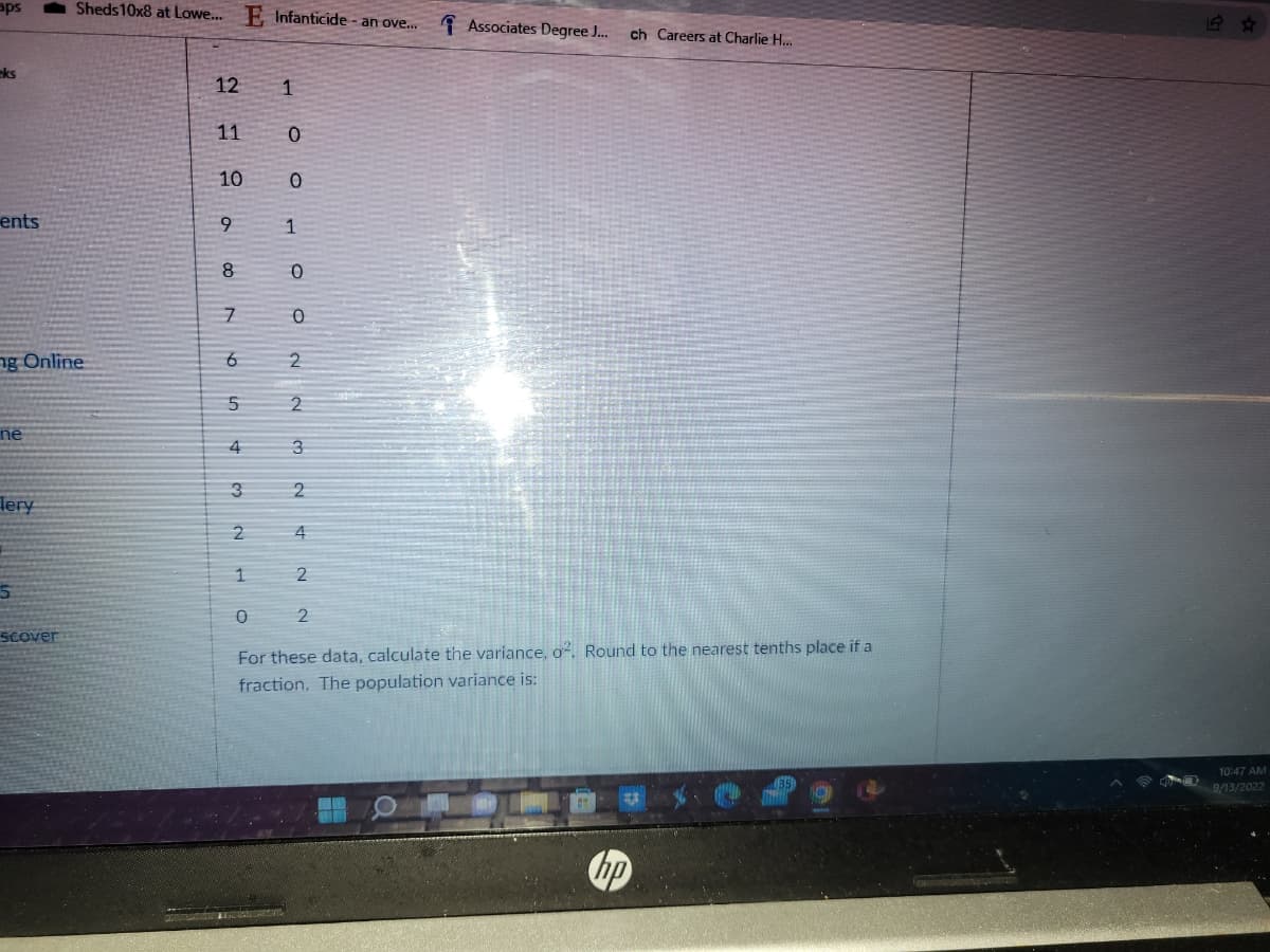 aps
eks
ents
ng Online
ne
Tery
5
Sheds 10x8 at Lowe... E Infanticide - an ove...
scover
12
11
10
9
8
7
6
5
4
3
2
1
1
0
0
0
1
0
0
2
2
3
N
st
4
2
Associates Degree J... ch Careers at Charlie H...
2
For these data, calculate the variance, o. Round to the nearest tenths place if a
fraction. The population variance is:
hp
10:47 AM
9/13/2022