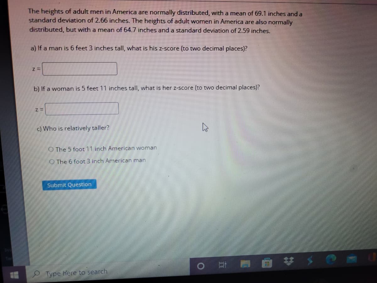 The heights of adult men in America are normally distributed, with a mean of 69.1 inches and a
standard deviation of 2.66 inches. The heights of adult women in America are also normally
distributed, but with a mean of 64.7 inches and a standard deviation of 2.59 inches.
a) If a man is 6 feet 3 inches tall, what is his z-score (to two decimal places)?
b) If a woman is 5 feet 11 inches tall, what is her z-score (to two decimal places)?
c) Who is relatively taller?
O The 5 foot 11 inch Amnerican woman
O The 6 foot 3 inch American man
Submit Question
Type here to search
