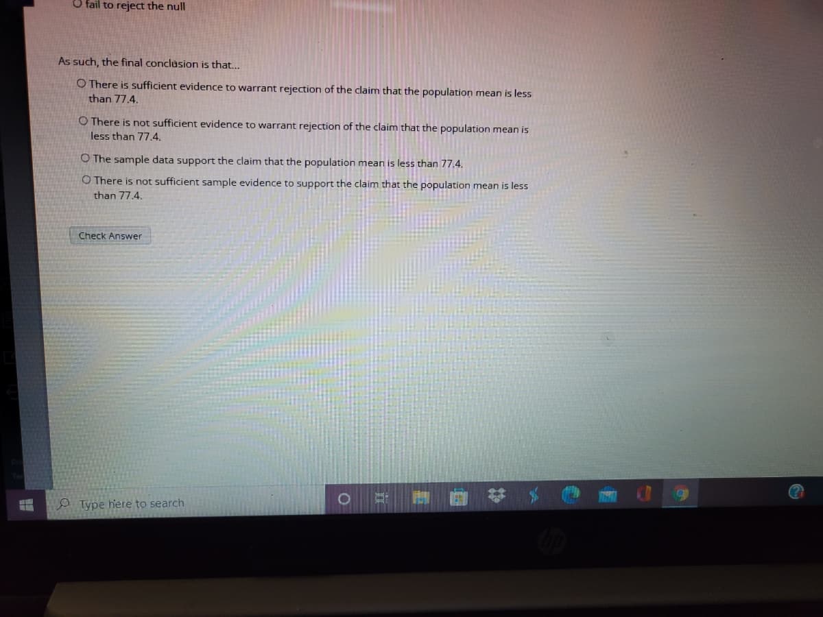 O fail to reject the null
As such, the final conclusion is that...
O There is sufficient evidence to warrant rejection of the claim that the population mean is less
than 77.4.
O There is not sufficient evidence to warrant rejection of the claim that the population mean is
less than 77.4.
O The sample data support the claim that the population mean is less than 77.4.
O There is not sufficient sample evidence to support the claim that the population mean is less
than 77,4.
Check Answer
o Type here to search
