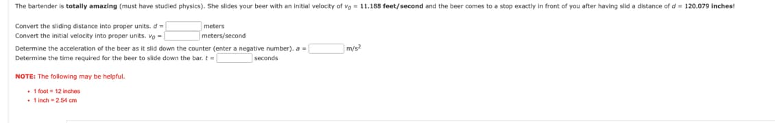 The bartender is totally amazing (must have studied physics). She slides your beer with an initial velocity of vo= 11.188 feet/second and the beer comes to a stop exactly in front of you after having slid a distance of d = 120.079 inches!
Convert the sliding distance into proper units. d =
meters
meters/second
Convert the initial velocity into proper units. Vo =
Determine the acceleration of the beer as it slid down the counter (enter a negative number). a =
Determine the time required for the beer to slide down the bar. t =
seconds
NOTE: The following may be helpful.
. 1 foot 12 inches
. 1 inch = 2.54 cm
m/s²