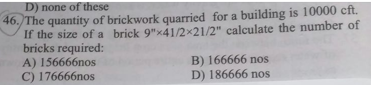 D) none of these
46. The quantity of brickwork quarried for a building is 10000 cft.
If the size of a brick 9"x41/2x21/2" calculate the number of
bricks required:
A) 156666nos
C) 176666nos
B) 166666 nos
D) 186666 nos
