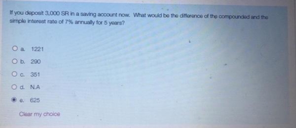 If you deposit 3,000 SR in a saving account now. What would be the difference of the compounded and the
simple interest rate of 7% annually for 5 years?
O a 1221
O b. 290
Oc. 351
Od. N.A
• e. 625
Clear my choice
