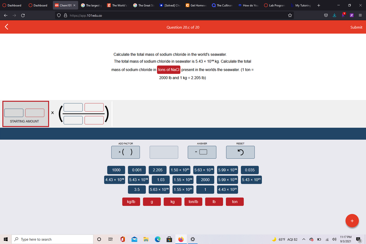 O Dashboard
O Dashboard
101 Chem101 x
G The largest
g The World's
G The Great St
* [Solved] Che
Get Homewo
Q The Cullinan
How do You
O Lab Program
My Tutoring
+
O 8 https://app.101edu.co
Question 20.c of 20
Submit
Calculate the total mass of sodium chloride in the world's seawater.
The total mass of sodium chloride in seawater is 5.43 x 1019 kg. Calculate the total
mass of sodium chloride in tons of NaCi present in the worlds the seawater. (1 ton =
2000 lb and 1 kg = 2.205 Ib)
X
STARTING AMOUNT
ADD FACTOR
ANSWER
RESET
*( )
1000
0.001
2.205
1.50 x 1021
5.63 x 1018
5.99 x 1019
0.035
4.43 x 101° 5.43 × 1019
1.03
1.55 x 1024
2000
5.99 x 1016 5.43 × 1021
3.5
5.63 x 1019
1.55 x 1021
1
4.43 x 1021
kg/lb
kg
ton/lb
Ib
ton
11:17 PM
P Type here to search
65°F AQI 82
9/3/2021
