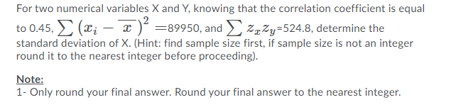 For two numerical variables X and Y, knowing that the correlation coefficient is equal
to 0.45, (x; - x )² =89950, and zpZy=524.8, determine the
standard deviation of X. (Hint: find sample size first, if sample size is not an integer
round it to the nearest integer before proceeding).
Note:
1- Only round your final answer. Round your final answer to the nearest integer.
